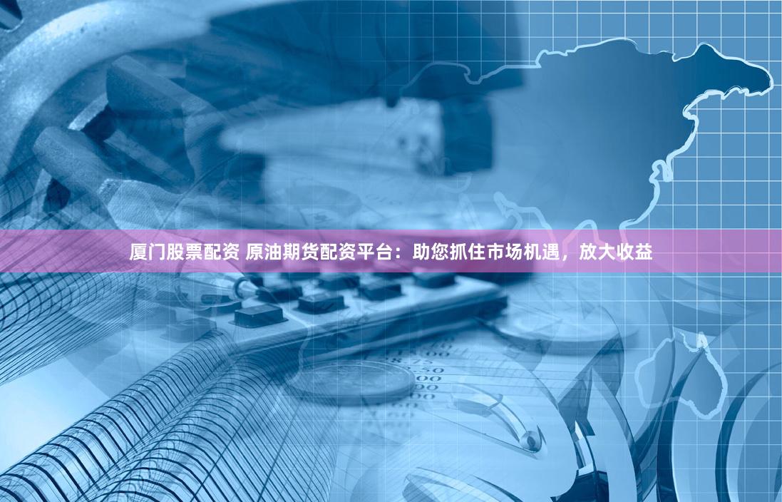 厦门股票配资 原油期货配资平台：助您抓住市场机遇，放大收益